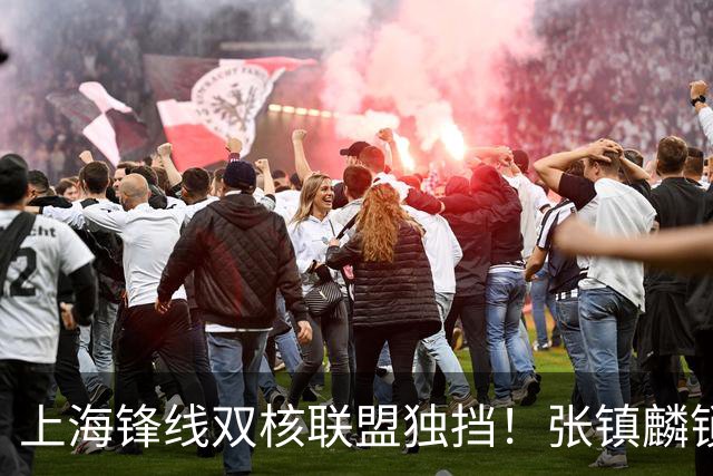 上海锋线双核联盟独挡！张镇麟锁死小外攻守齐爆，李弘权万金油！