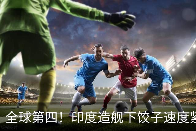 全球第四！印度造舰下饺子速度紧追中俄，要学中国海军反超美国？
