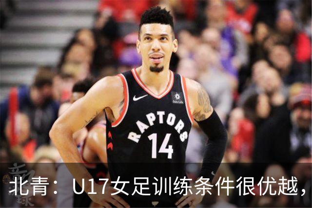 北青：U17女足训练条件很优越，状态良好，力争世少赛开门红