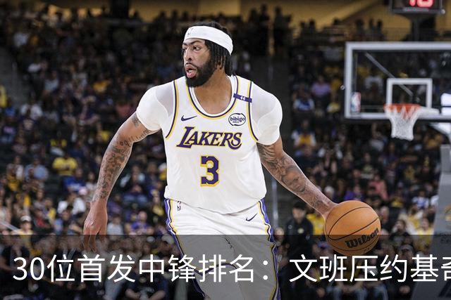 30位首发中锋排名：文班压约基奇登顶，湖人中锋第14